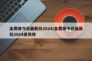 金费用今日最新价2024/金费用今日最新价2024老凤祥