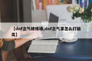 【dnf念气修炼场,dnf念气罩怎么打输出】