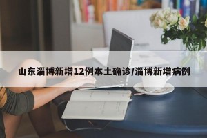 山东淄博新增12例本土确诊/淄博新增病例