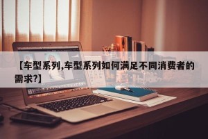 【车型系列,车型系列如何满足不同消费者的需求?】