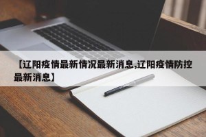 【辽阳疫情最新情况最新消息,辽阳疫情防控最新消息】