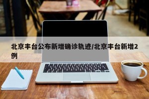 北京丰台公布新增确诊轨迹/北京丰台新增2例