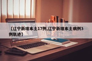 【辽宁新增本土17例,辽宁新增本土病例3例轨迹】