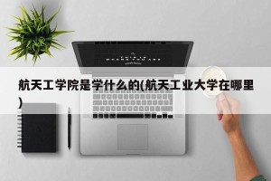航天工学院是学什么的(航天工业大学在哪里)