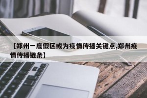 【郑州一度假区或为疫情传播关键点,郑州疫情传播链条】