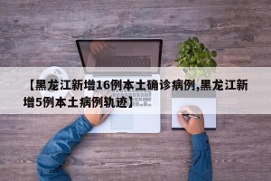 【黑龙江新增16例本土确诊病例,黑龙江新增5例本土病例轨迹】
