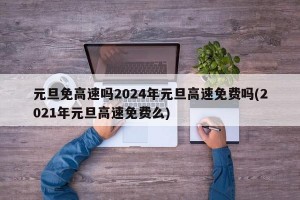 元旦免高速吗2024年元旦高速免费吗(2021年元旦高速免费么)