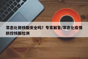 常态化做核酸安全吗？专家解答/常态化疫情防控核酸检测