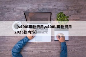 【s400l奔驰费用,s400L奔驰费用2023款内饰】