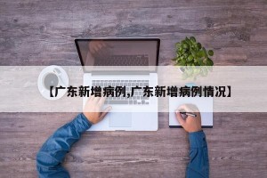 【广东新增病例,广东新增病例情况】