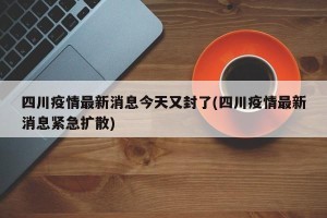 四川疫情最新消息今天又封了(四川疫情最新消息紧急扩散)
