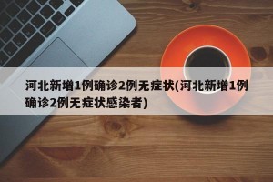 河北新增1例确诊2例无症状(河北新增1例确诊2例无症状感染者)