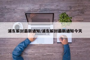 浦东解封最新通知/浦东解封最新通知今天