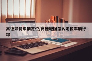 高德如何车辆定位/高德地图怎么定位车辆行踪