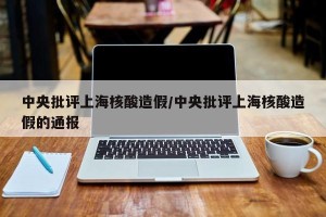 中央批评上海核酸造假/中央批评上海核酸造假的通报