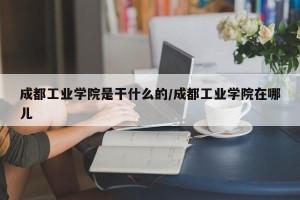 成都工业学院是干什么的/成都工业学院在哪儿
