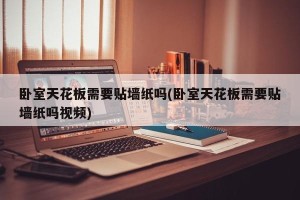 卧室天花板需要贴墙纸吗(卧室天花板需要贴墙纸吗视频)