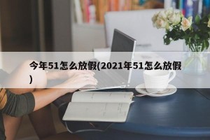 今年51怎么放假(2021年51怎么放假)