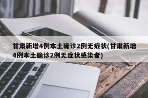 甘肃新增4例本土确诊2例无症状(甘肃新增4例本土确诊2例无症状感染者)