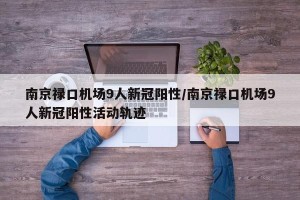 南京禄口机场9人新冠阳性/南京禄口机场9人新冠阳性活动轨迹
