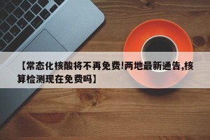 【常态化核酸将不再免费!两地最新通告,核算检测现在免费吗】