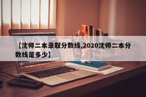 【沈师二本录取分数线,2020沈师二本分数线是多少】