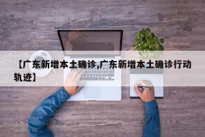 【广东新增本土确诊,广东新增本土确诊行动轨迹】