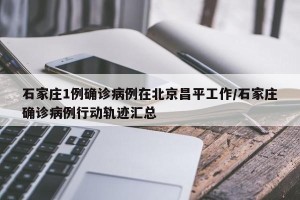石家庄1例确诊病例在北京昌平工作/石家庄确诊病例行动轨迹汇总