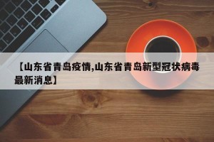 【山东省青岛疫情,山东省青岛新型冠状病毒最新消息】