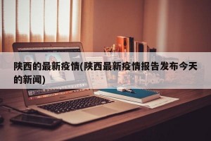 陕西的最新疫情(陕西最新疫情报告发布今天的新闻)