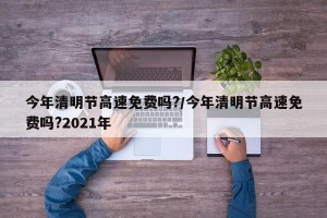 今年清明节高速免费吗?/今年清明节高速免费吗?2021年