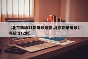 【北京新增11例确诊病例,北京新增确诊1例疑似12例】