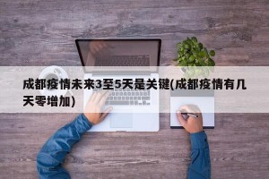 成都疫情未来3至5天是关键(成都疫情有几天零增加)