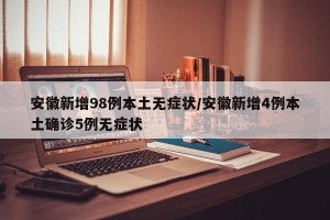 安徽新增98例本土无症状/安徽新增4例本土确诊5例无症状