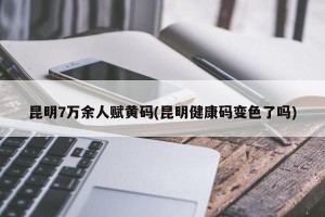 昆明7万余人赋黄码(昆明健康码变色了吗)