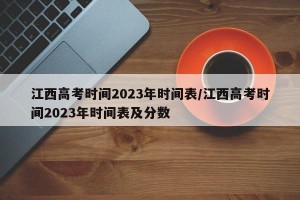 江西高考时间2023年时间表/江西高考时间2023年时间表及分数