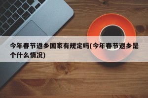 今年春节返乡国家有规定吗(今年春节返乡是个什么情况)
