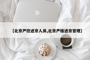 【北京严控进京人员,北京严格进京管理】