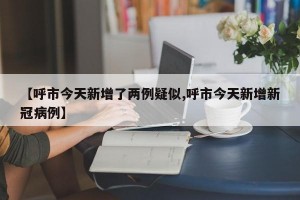 【呼市今天新增了两例疑似,呼市今天新增新冠病例】