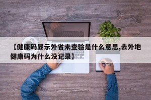 【健康码显示外省未查验是什么意思,去外地健康码为什么没记录】