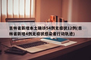 吉林省新增本土确诊54例无症状12例(吉林省新增4例无症状感染者行动轨迹)