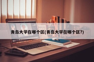 青岛大学在哪个区(青岛大学在哪个区?)