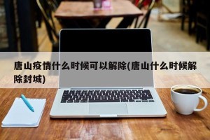 唐山疫情什么时候可以解除(唐山什么时候解除封城)