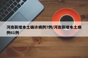 河南新增本土确诊病例7例/河南新增本土病例61例