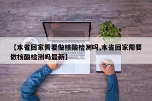 【本省回家需要做核酸检测吗,本省回家需要做核酸检测吗最新】