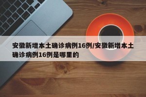 安徽新增本土确诊病例16例/安徽新增本土确诊病例16例是哪里的