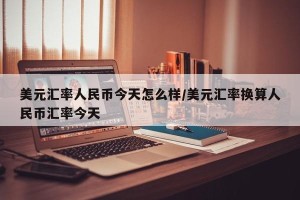 美元汇率人民币今天怎么样/美元汇率换算人民币汇率今天