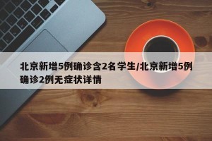 北京新增5例确诊含2名学生/北京新增5例确诊2例无症状详情