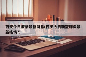 西安今日疫情最新消息(西安今日新冠肺炎最新疫情?)