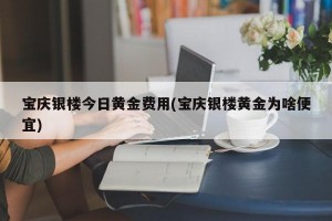 宝庆银楼今日黄金费用(宝庆银楼黄金为啥便宜)